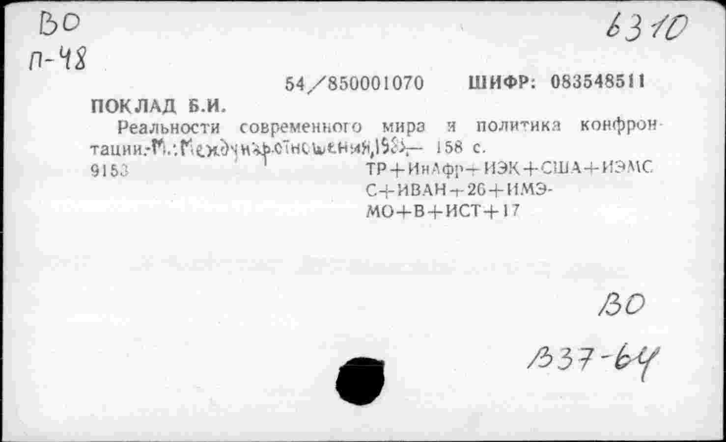 ﻿№

54/850001070 ШИФР; 083548511 ПОКЛАД Б.И.
Реальности современного мира и политика конфрон TauHHrFl.,.r‘iC.H<)'<H'*hC"«tU<tb‘.4S,l5v\— 158 с.
9153	'	ТР + ИнАфр-тИЭК+США+ИЭМС
С+ИВАН-г-26 + ИМЭ-
МО4-В + ИСТ+17
/50